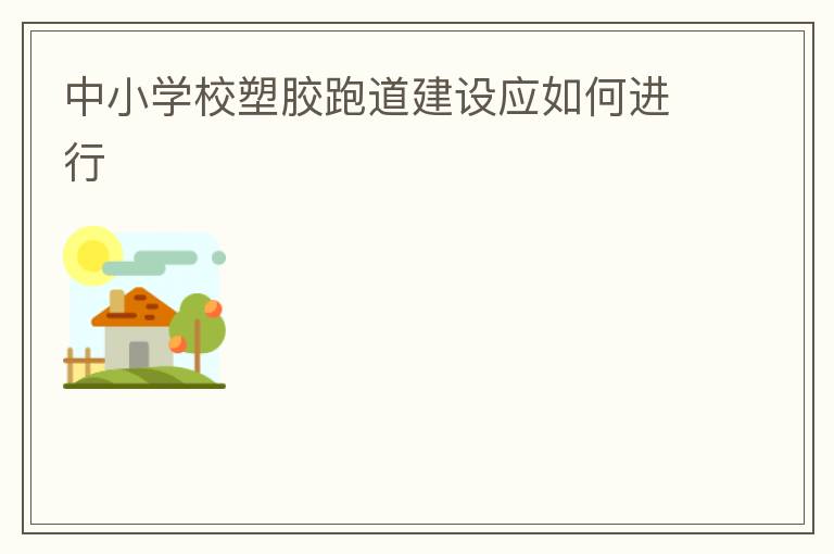 中小學(xué)校塑膠跑道建設(shè)應(yīng)如何進行