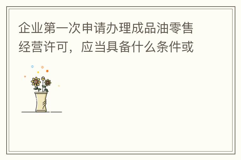 企業(yè)第一次申請(qǐng)辦理成品油零售經(jīng)營許可，應(yīng)當(dāng)具備什么條件或提供什么文件資料？