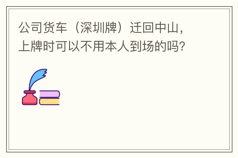 公司貨車(chē)（深圳牌）遷回中山，上牌時(shí)可以不用本人到場(chǎng)的嗎？