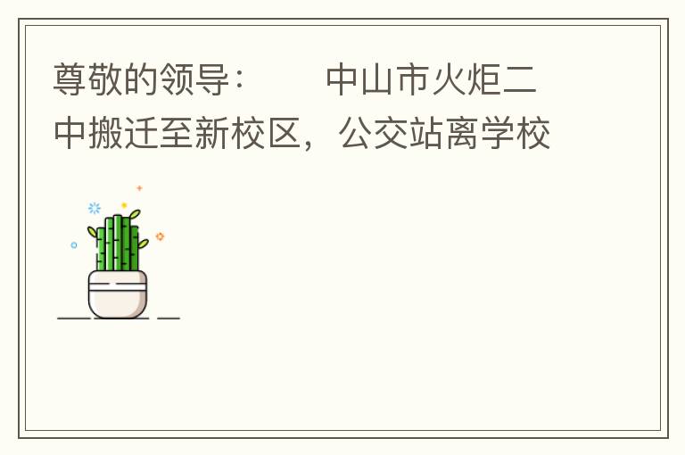 尊敬的領(lǐng)導(dǎo)：     中山市火炬二中搬遷至新校區(qū)，公交站離學(xué)校很遠(yuǎn)，且沒有人行道，學(xué)生放學(xué)和返學(xué)非常不安全和不方便，懇請領(lǐng)導(dǎo)據(jù)目前實(shí)際情況在星期五放學(xué)和星期天的時(shí)候在火炬二中學(xué)校附近增設(shè)公交站點(diǎn)，以便