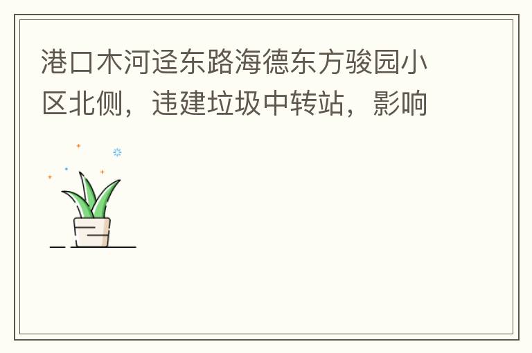 港口木河逕東路海德東方駿園小區(qū)北側(cè)，違建垃圾中轉(zhuǎn)站，影響小區(qū)居民正常生活，請盡快移除