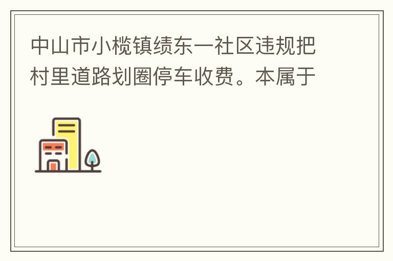 中山市小欖鎮(zhèn)績東一社區(qū)違規(guī)把村里道路劃圈停車收費(fèi)。本屬于行駛道路，為何劃線停車收費(fèi)。這個操作屬合法合規(guī)操作嗎？