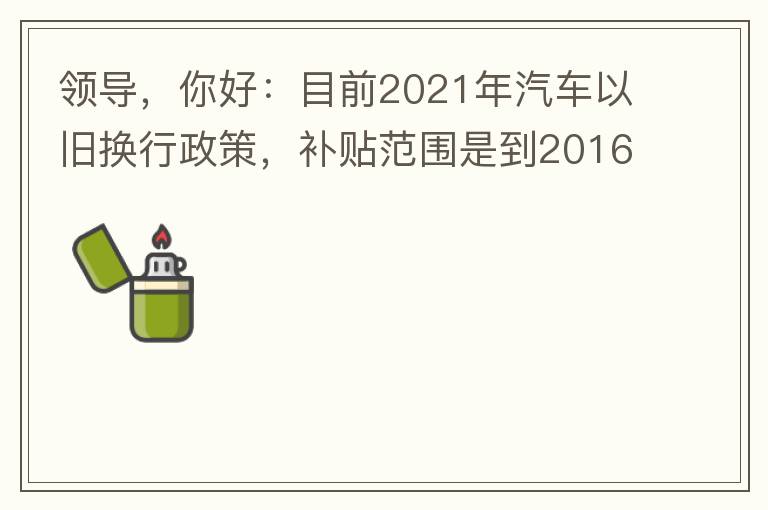 領(lǐng)導(dǎo)，你好：目前2021年汽車以舊換行政策，補(bǔ)貼范圍是到2016年7月1日前注冊(cè)登記車輛。我的車輛剛好是2016年8月份注冊(cè)的，遺憾不符合。想咨詢2022年還會(huì)有相關(guān)政策嗎？會(huì)不會(huì)更新補(bǔ)貼范圍？