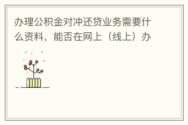 辦理公積金對(duì)沖還貸業(yè)務(wù)需要什么資料，能否在網(wǎng)上（線上）辦理