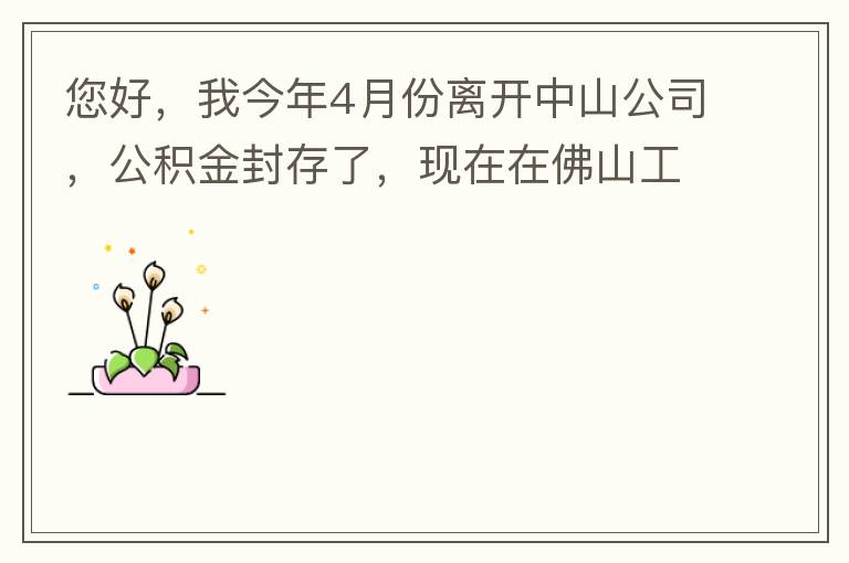 您好，我今年4月份離開中山公司，公積金封存了，現(xiàn)在在佛山工作，中山的公積金能否轉(zhuǎn)到佛山這邊呢？怎么操作啊？